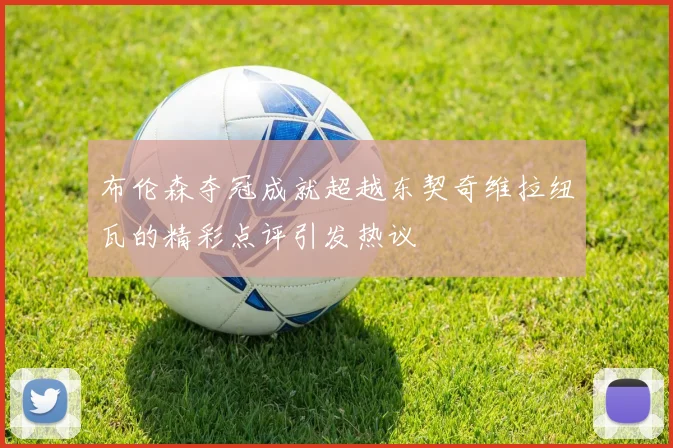 布伦森夺冠成就超越东契奇维拉纽瓦的精彩点评引发热议