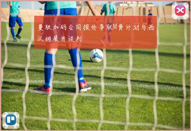 曼联加码合同报价争取M费计划与西汉姆展开谈判